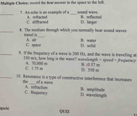 record the best answer in the space to the left.
_
7. An echo is an example of a_ sound wave.
A. refracted B. reflected
C. diffracted D. larger
_8. The medium through which you normally hear sound waves
travel is_ .
A. air B. water
C. space D. solid
_9. If the frequency of a wave is 200 Hz, and the wave is traveling at
350 m/s, how long is the wave? wavelength = speed ÷ frequency
A. 70,000 m B. | 0.57 m
C. 1.75 m D. 550 m
_10. Resonance is a type of constructive interference that increases
the_ of a wave.
A. refraction B. amplitude
C. frequency D. wavelength
gucki QUIZ