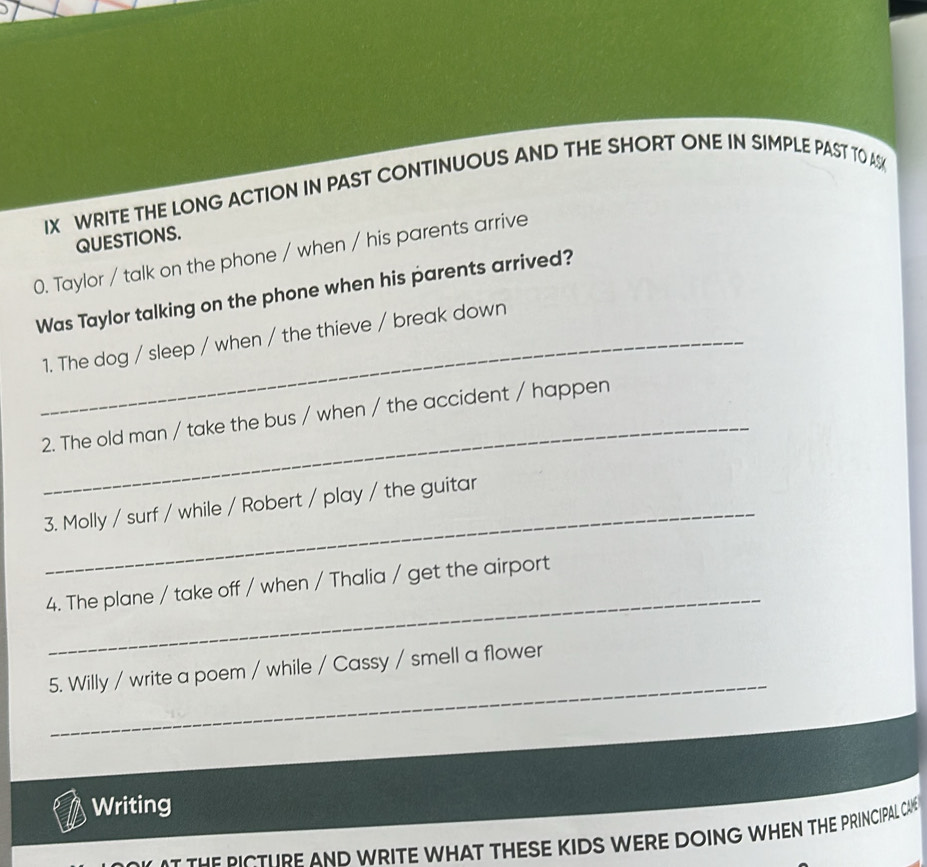 WRITE THE LONG ACTION IN PAST CONTINUOUS AND THE SHORT ONE IN SIMPLE PAST TO AS 
QUESTIONS. 
0. Taylor / talk on the phone / when / his parents arrive 
Was Taylor talking on the phone when his parents arrived? 
_1. The dog / sleep / when / the thieve / break down 
_ 
2. The old man / take the bus / when / the accident / happen 
3. Molly / surf / while / Robert / play / the guitar 
_ 
4. The plane / take off / when / Thalia / get the airport 
_ 
5. Willy / write a poem / while / Cassy / smell a flower 
Writing 
a the bicthre and write what these kids were doing when the principal cae