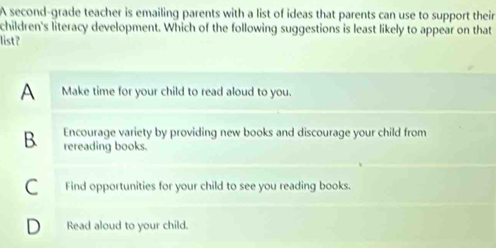 A second-grade teacher is emailing parents with a list of ideas that parents can use to support their
children's literacy development. Which of the following suggestions is least likely to appear on that
list?
A Make time for your child to read aloud to you.
B Encourage variety by providing new books and discourage your child from
rereading books.
C Find opportunities for your child to see you reading books.
D Read aloud to your child.