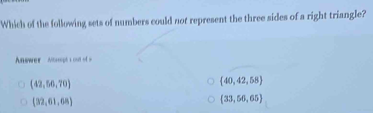 Which of the following sets of numbers could not represent the three sides of a right triangle?
Answer Attempts out of 9
(42,50,70)
 40,42,58
(32,61,68)
 33,56,65