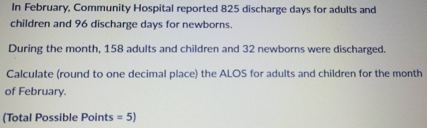 In February, Community Hospital reported 825 discharge days for adults and 
children and 96 discharge days for newborns. 
During the month, 158 adults and children and 32 newborns were discharged. 
Calculate (round to one decimal place) the ALOS for adults and children for the month
of February. 
(Total Possible Points =5)