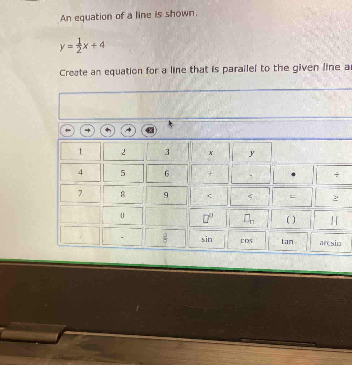 An equation of a line is shown.
y= 1/2 x+4
Create an equation for a line that is parallel to the given line a