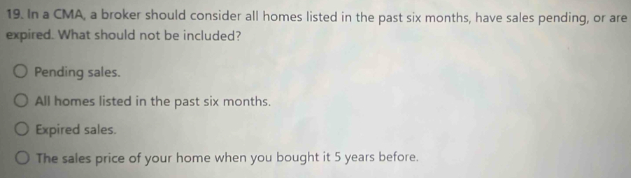 In a CMA, a broker should consider all homes listed in the past six months, have sales pending, or are
expired. What should not be included?
Pending sales.
All homes listed in the past six months.
Expired sales.
The sales price of your home when you bought it 5 years before.