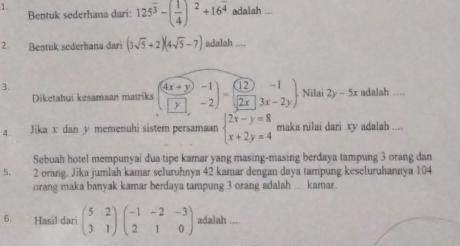 1 . 
Bentuk sederhana dari: 125^(overline 3)-( 1/4 )^2+16^(overline 4) adalah ... 
2. Bentuk sederhana dari (3sqrt(5)+2)(4sqrt(5)-7) adalah .... 
3. 
Diketahui kesamaan matriks ( (4x+y)/y beginarrayr -1 -2endarray )=( 12/2x beginarrayr -1 3x-2yendarray ). . Nilai 2y-5x adalah “ “ 
4. Jika x dan y memenuhi sistem persamaan beginarrayl 2x-y=8 x+2y=4endarray. maka nilai dari xy adalah .... 
Sebuah hotel mempunyai dua tipe kamar yang masing-masing berdaya tampung 3 orang dan 
5. 2 orang. Jika jumlah kamar seluruhnya 42 kamar dengan daya tampung keseluruhannya 104
orang maka banyak kamar berdaya tampung 3 orang adalah .. kamar. 
6. Hasil dari beginpmatrix 5&2 3&1endpmatrix beginpmatrix -1&-2&-3 2&1&0endpmatrix adalah ....