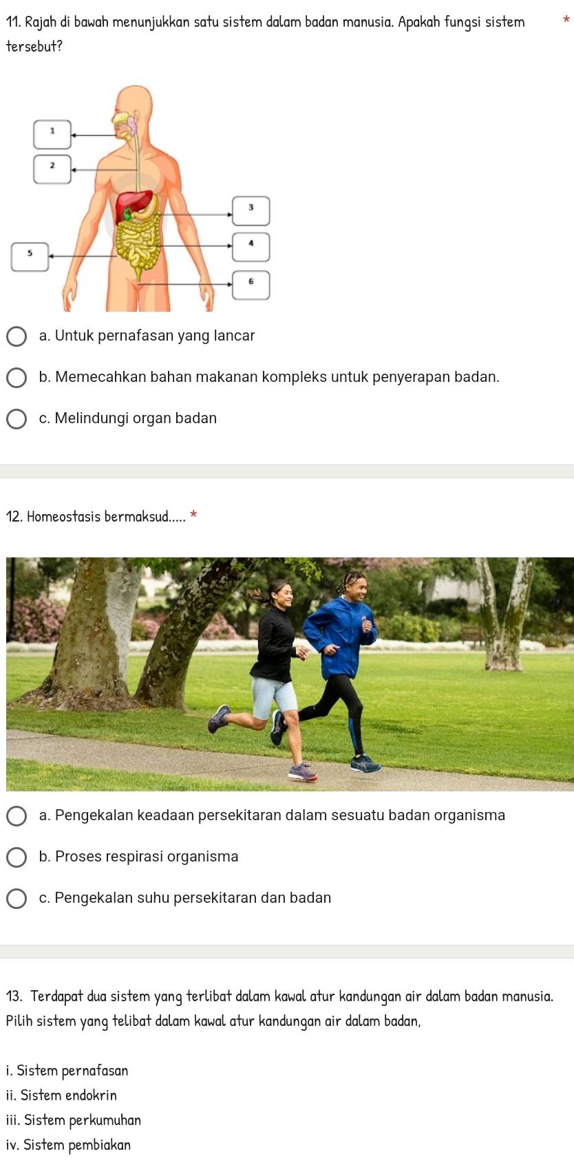 Rajah di bawah menunjukkan satu sistem dalam badan manusia. Apakah fungsi sistem
tersebut?
a. Untuk pernafasan yang lancar
b. Memecahkan bahan makanan kompleks untuk penyerapan badan.
c. Melindungi organ badan
12. Homeostasis bermaksud..... *
a. Pengekalan keadaan persekitaran dalam sesuatu badan organisma
b. Proses respirasi organisma
c. Pengekalan suhu persekitaran dan badan
13. Terdapat dua sistem yang terlibat dalam kawal atur kandungan air dalam badan manusia.
Pilih sistem yang telibat dalam kawal atur kandungan air dalam badan,
i. Sistem pernafasan
ii. Sistem endokrin
iii. Sistem perkumuhan
iv. Sistem pembiakan