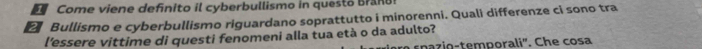 Come viene defnito il cyberbullismo in questo Bran 
2 Bullismo e cyberbullismo riguardano soprattutto i minorenni. Quali differenze ci sono tra 
l'essere vittime di questi fenomeni alla tua età o da adulto? 
r spazio-temporali'. Che cosa