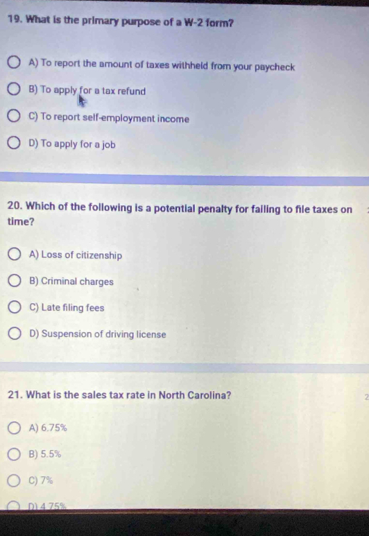 What is the primary purpose of a W-2 form?
A) To report the amount of taxes withheld fromn your paycheck
B) To apply for a tax refund
C) To report self-employment income
D) To apply for a job
20. Which of the following is a potential penalty for failing to file taxes on
time?
A) Loss of citizenship
B) Criminal charges
C) Late filing fees
D) Suspension of driving license
21. What is the sales tax rate in North Carolina? 2
A) 6.75%
B) 5.5%
C) 7%
D) 4.75%