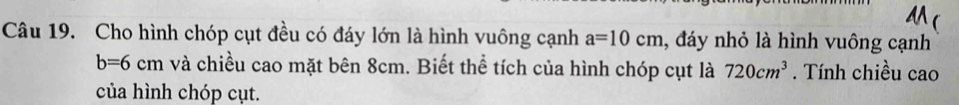 A ( 
Câu 19. Cho hình chóp cụt đều có đáy lớn là hình vuông cạnh a=10cm , đáy nhỏ là hình vuông cạnh
b=6cm và chiều cao mặt bên 8cm. Biết thể tích của hình chóp cụt là 720cm^3. Tính chiều cao 
của hình chóp cụt.