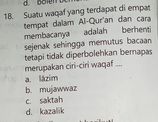 bolen b
18. Suatu waqaf yang terdapat di empat
tempat dalam Al-Qur'an dan cara
membacanya adalah berhenti
sejenak sehingga memutus bacaan
tetapi tidak diperbolehkan bernapas
merupakan ciri-ciri waqaf ....
a. lāzim
b. mujawwaz
c. saktah
d. kazalik