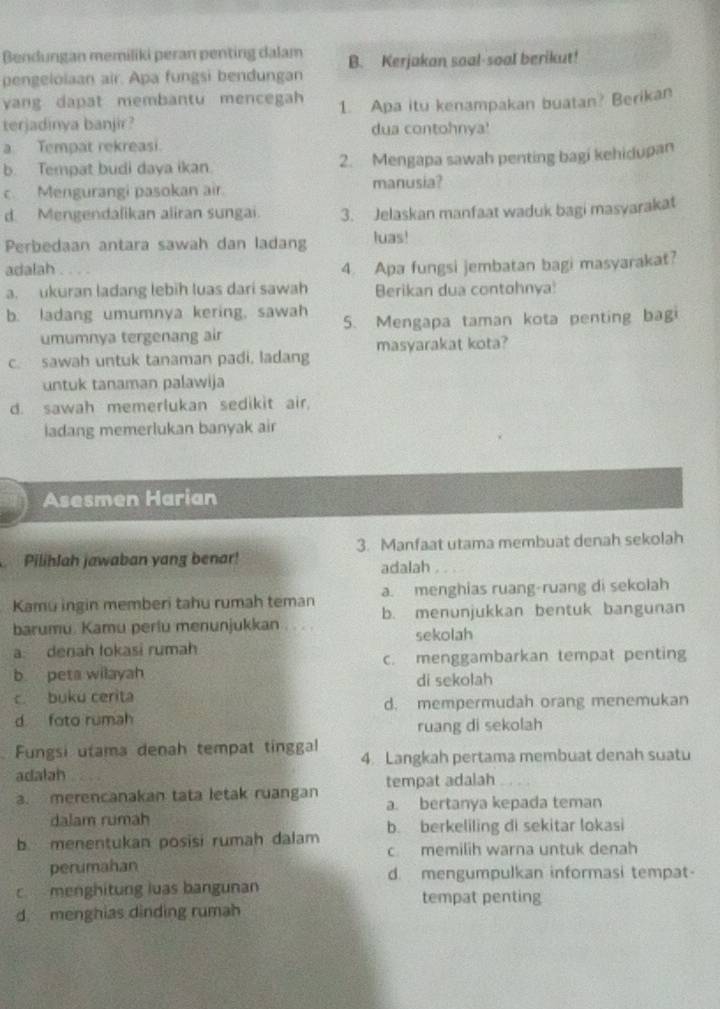 Bendungan memiliki peran penting dalam B. Kerjakan soal-soal berikut!
pengelolaan air. Apa fungsi bendungan
yang dapat membantu mencegah 1. Apa itu kenampakan buatan? Berikan
terjadinya banjir? dua contohnya!
a Tempat rekreasi.
b. Tempat budi daya ikan 2. Mengapa sawah penting bagi kehidupan
c Mengurangi pasokan air. manusia?
d. Mengendalikan aliran sungai. 3. Jelaskan manfaat waduk bagi masyarakat
Perbedaan antara sawah dan ladang luas!
adalah 4. Apa fungsi jembatan bagi masyarakat?
a. ukuran ladang lebih luas dari sawah Berikan dua contohnya!
b. ladang umumnya kering, sawah 5. Mengapa taman kota penting bagi
umumnya tergenang air
c. sawah untuk tanaman padi, ladang masyarakat kota?
untuk tanaman palawija
d. sawah memerlukan sedikit air.
ladang memerlukan banyak air
Asesmen Harian
Pilihlah jawaban yang benar! 3. Manfaat utama membuat denah sekolah
adalah
Kamu ingin memberi tahu rumah teman a. menghias ruang-ruang di sekolah
barumu. Kamu periu menunjukkan b. menunjukkan bentuk bangunan
sekolah
a denah tokasi rumah
b peta wilayah c. menggambarkan tempat penting
di sekolah
c. buku cerita
d foto rumah d. mempermudah orang menemukan
ruang di sekolah
. Fungsi utama denah tempat tinggal 4. Langkah pertama membuat denah suatu
adalah
a. merencanakan tata letak ruangan tempat adalah
a. bertanya kepada teman
dalam rumah
b menentukan posisi rumah dalam b. berkeliling di sekitar lokasi
c memilih warna untuk denah
perumahan d. mengumpulkan informasi tempat-
c  menghitung luas bangunan
tempat penting
d menghias dinding rumah