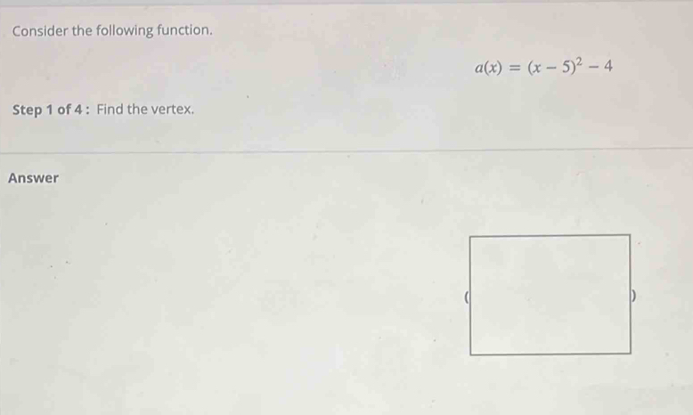 Consider the following function.
a(x)=(x-5)^2-4
Step 1 of 4 : Find the vertex. 
Answer