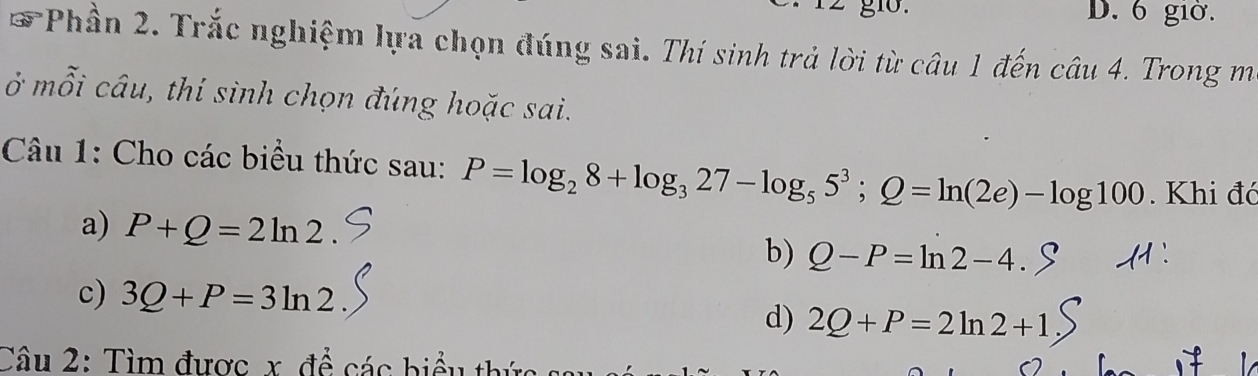 g10. D. 6 giờ. 
*Phần 2. Trắc nghiệm lựa chọn đúng sai. Thí sinh trả lời từ câu 1 đến câu 4. Trong m 
ở mỗi câu, thí sinh chọn đúng hoặc sai. 
Câu 1: Cho các biểu thức sau: P=log _28+log _327-log _55^3; Q=ln (2e)-log 100. Khi đó 
a) P+Q=2ln 2
b) Q-P=ln 2-4. 
c) 3Q+P=3ln 2 d) 2Q+P=2ln 2+1
Câu 2: Tìm được x để các biểu th