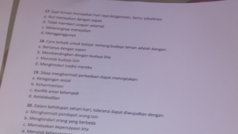 Seat teman merayakan hari raya keagamaan, kamu sebalknya:
a. lkut merayakan dengan sopan
b. Tidak memberi ucapan selamat
c. Melarangnya merayakan
d. Mengganggunya
18. Cara terbaik untuk belajar tentang budaya teman adalah dengan:
a. Bertanya dengan sopan
b. Membandingkan dengan budaya kita
c. Menolak budaya lain
d. Menghindari tradisi mereka
19. Sikap menghormati perbedaan dapat menciptakan:
a. Ketegangan sosial
b. Keharmonisan
c. Konflik antar kelompok
d. Ketidakadilan
20. Dalam kehidupan sehari-harí, toleransi dapat diwujudkan dengan:
a. Menghormati pendapat orang lain
b. Menghindari orang yang berbeda
c. Memaksakan kepercayaan kita
d. nol hr