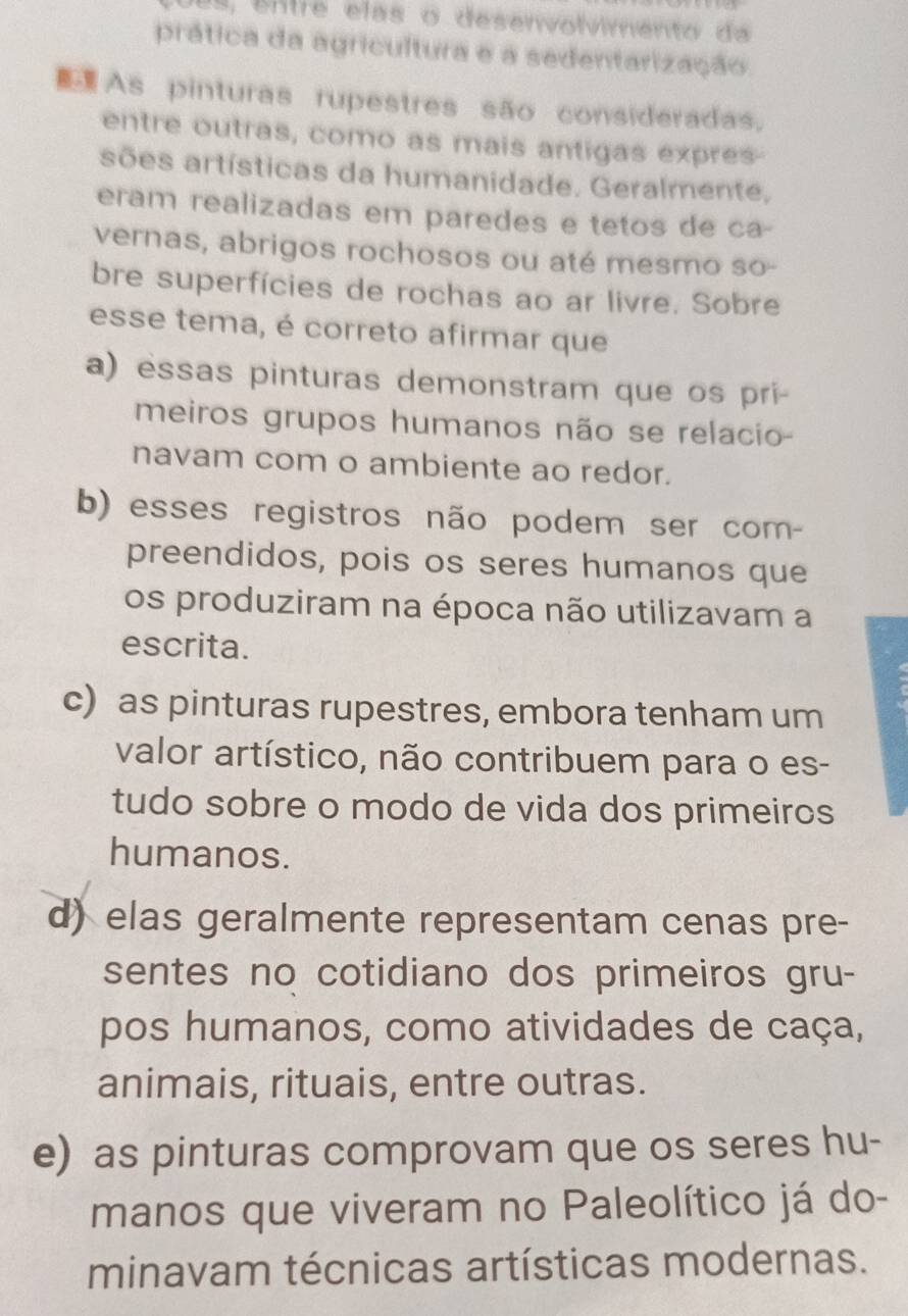 es, entre elas o desenvolvimento da
prática da agricultura e a sedentarização
As pinturas rupestres são consideradas.
entre outras, como as mais antigas expres-
sões artísticas da humanidade. Geralmente,
eram realizadas em paredes e tetos de ca-
vernas, abrigos rochosos ou até mesmo so-
bre superfícies de rochas ao ar livre. Sobre
esse tema, é correto afirmar que
a) essas pinturas demonstram que os pri-
meiros grupos humanos não se relacio
navam com o ambiente ao redor.
b) esses registros não podem ser com-
preendidos, pois os seres humanos que
os produziram na época não utilizavam a
escrita.
c) as pinturas rupestres, embora tenham um
valor artístico, não contribuem para o es-
tudo sobre o modo de vida dos primeiros
humanos.
d) elas geralmente representam cenas pre-
sentes no cotidiano dos primeiros gru-
pos humanos, como atividades de caça,
animais, rituais, entre outras.
e) as pinturas comprovam que os seres hu-
manos que viveram no Paleolítico já do-
minavam técnicas artísticas modernas.