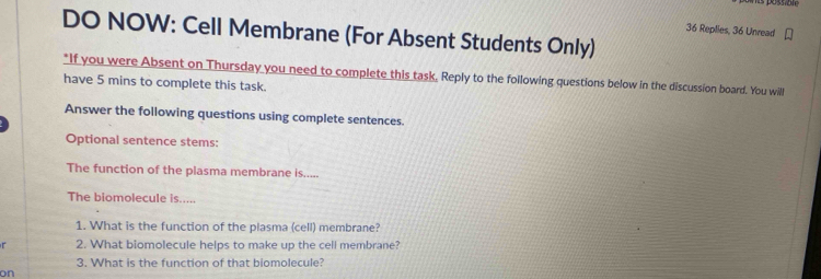 DO NOW: Cell Membrane (For Absent Students Only)
36 Replies, 36 Unread 
*If you were Absent on Thursday you need to complete this task, Reply to the following questions below in the discussion board. You will 
have 5 mins to complete this task. 
Answer the following questions using complete sentences. 
Optional sentence stems: 
The function of the plasma membrane is..... 
The biomolecule is..... 
1. What is the function of the plasma (cell) membrane? 
r 2. What biomolecule helps to make up the cell membrane? 
3. What is the function of that biomolecule? 
on