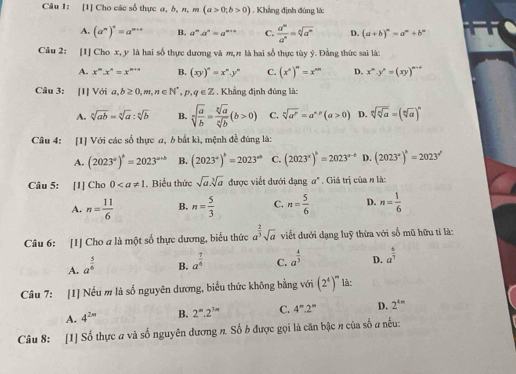 [1] Cho các số thực a, b, n, m(a>0;b>0). Khẳng định đúng là:
A. (a^m)^n=a^(m+n) B. a^na^n=a^(n+n) C.  a^m/a^n =sqrt[n](a^m) D. (a+b)^n=a^n+b^n
Câu 2: [1] Cho x, y là hai số thực dương và m,π là hai số thực tùy ý. Đằng thức sai là:
A. x^m.x^n=x^(m+n) B. (xy)^n=x^ny^n C. (x^n)^m=x^(mn) D. x^m· y^n=(xy)^m-n
Câu 3: [1] Với a,b≥ 0,m,n∈ N^*,p,q∈ Z. Khẳng định đúng là:
A. sqrt[n](ab)=sqrt[n](a):sqrt[n](b) B. sqrt[a](frac a)b= sqrt[a](a)/sqrt[a](b) (b>0) C. sqrt[n](a^r)=a^(*p)(a>0) D. sqrt[n](sqrt [n]a)=(sqrt[n](a))^n
Câu 4: [1] Với các số thực a, 6 bắt kì, mệnh đề đúng là:
A. (2023°)^b=2023^(a+b) B. (2023°)^b=2023^(ab) C. (2023°)^b=2023^(a-b) D. (2023°)^circ =2023°
Câu 5: [1] Cho 0. Biểu thức sqrt(a).sqrt[3](a) được viết dưới đạng #" . Giá trị của n là:
A. n= 11/6  B. n= 5/3  C. n= 5/6  D. n= 1/6 
Câu 6: [1] Cho a là một số thực dương, biểu thức a^(frac 2)3sqrt(a) viết đưới dạng luỹ thừa với số mũ hữu tỉ là:
A. a^(frac 5)6
B. a^(frac 7)6 C. a^(frac 4)3 D. a^(frac 6)7
Câu 7: [1] Nếu m là số nguyên dương, biểu thức không bằng với (2^4)^m là:
A. 4^(2m) B. 2^m.2^(3m) C. 4''.2'' D. 2^(4n)
Câu 8: [1] Số thực a và số nguyên đương n. Số b được gọi là căn bậc n của số a nếu: