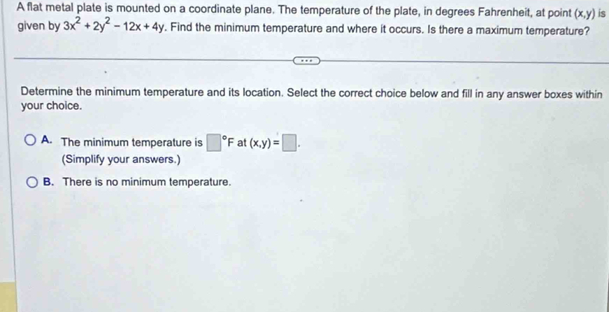 A flat metal plate is mounted on a coordinate plane. The temperature of the plate, in degrees Fahrenheit, at point (x,y) is
given by 3x^2+2y^2-12x+4y. Find the minimum temperature and where it occurs. Is there a maximum temperature?
Determine the minimum temperature and its location. Select the correct choice below and fill in any answer boxes within
your choice.
A. The minimum temperature is □°F at (x,y)=□. 
(Simplify your answers.)
B. There is no minimum temperature.