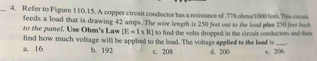 Refer to Figure 110.15. A copper circuit conductor has a resistance of . 778 ohms/1000 feet. This circuit
feeds a load that is drawing 42 amps. The wire length is 250 feet out to the load plus 250 feet buck
to the panel. Use Ohm’s Law [E=I* R] to find the volts dropped in the circuit conductors and then
find how much voltage will be applied to the load. The voltage applied to the load is _C
a. 16 b. 192 c. 208 d. 200 e. 206