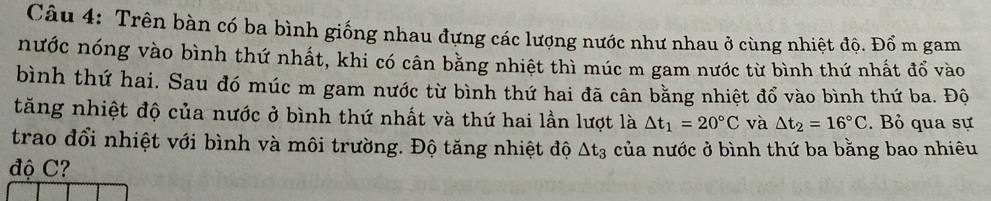 Trên bàn có ba bình giống nhau đựng các lượng nước như nhau ở cùng nhiệt độ. Đổ m gam 
nước nóng vào bình thứ nhất, khi có cân bằng nhiệt thì múc m gam nước từ bình thứ nhất đổ vào 
bình thứ hai. Sau đó múc m gam nước từ bình thứ hai đã cân bằng nhiệt đổ vào bình thứ ba. Độ 
tăng nhiệt độ của nước ở bình thứ nhất và thứ hai lần lượt là △ t_1=20°C và △ t_2=16°C. Bỏ qua sự 
trao đổi nhiệt với bình và môi trường. Độ tăng nhiệt độ △ t_3 của nước ở bình thứ ba bằng bao nhiêu 
độ C?