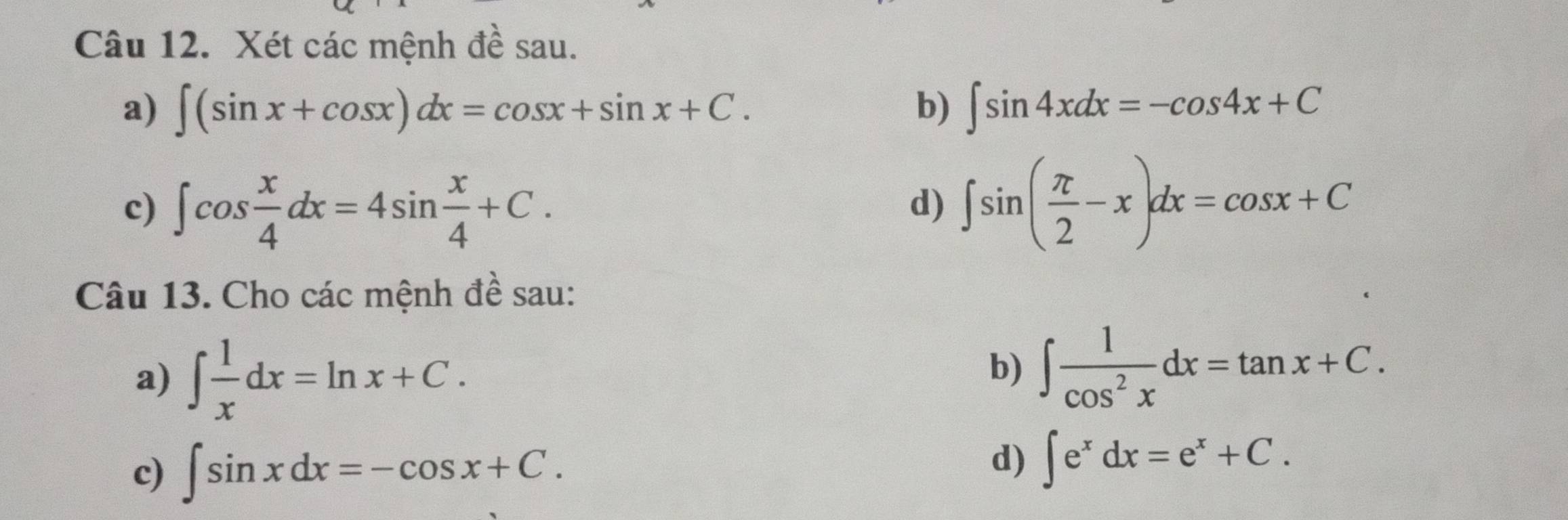 Xét các mệnh đề sau. 
a) ∈t (sin x+cos x)dx=cos x+sin x+C. b) ∈t sin 4xdx=-cos 4x+C
c) ∈t cos  x/4 dx=4sin  x/4 +C. ∈t sin ( π /2 -x)dx=cos x+C
d) 
Câu 13. Cho các mệnh đề sau: 
a) ∈t  1/x dx=ln x+C. 
b) ∈t  1/cos^2x dx=tan x+C. 
c) ∈t sin xdx=-cos x+C. 
d) ∈t e^xdx=e^x+C.