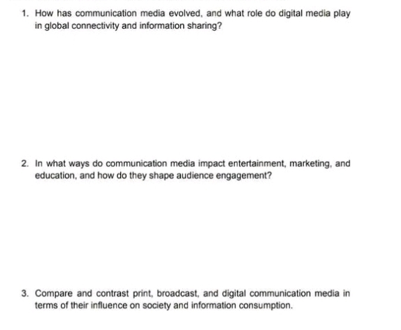 How has communication media evolved, and what role do digital media play 
in global connectivity and information sharing? 
2. In what ways do communication media impact entertainment, marketing, and 
education, and how do they shape audience engagement? 
3. Compare and contrast print, broadcast, and digital communication media in 
terms of their influence on society and information consumption.