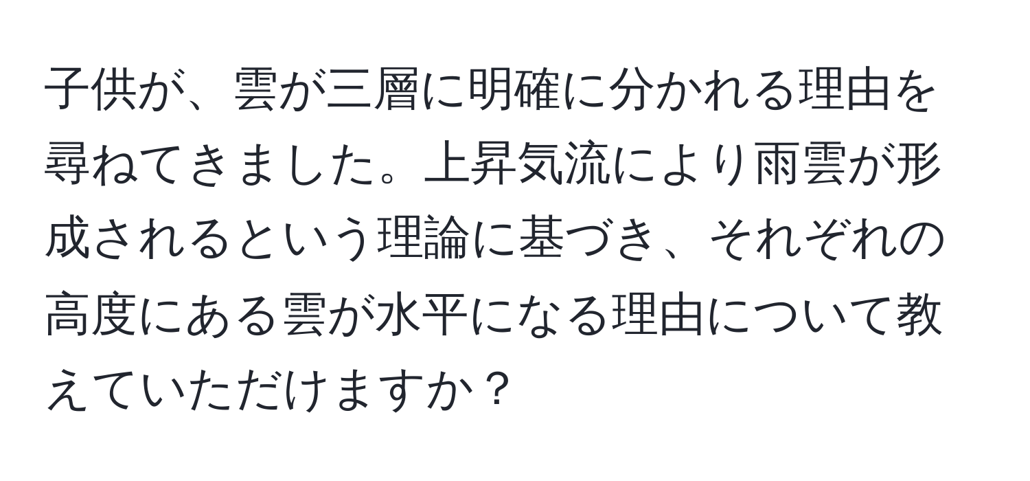 子供が、雲が三層に明確に分かれる理由を尋ねてきました。上昇気流により雨雲が形成されるという理論に基づき、それぞれの高度にある雲が水平になる理由について教えていただけますか？