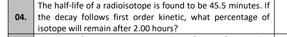 The half-life of a radioisotope is found to be 45.5 minutes. If 
04. the decay follows first order kinetic, what percentage of 
isotope will remain after 2.00 hours?