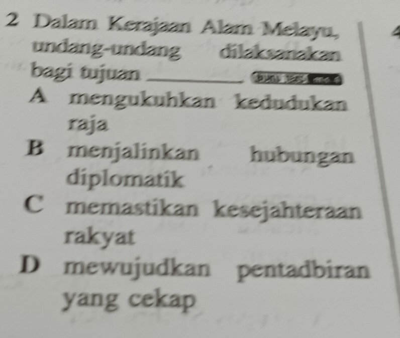 Dalam Kerajaan Alam Melayu,
undang-undang dilaksanakan
bagi tujuan_
A mengukuhkan kedudukan
raja
B menjalinkan hubungan
diplomatik
C memastikan kesejahteraan
rakyat
D mewujudkan pentadbiran
yang cekap