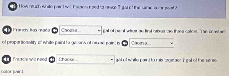 How much white paint will Francis need to make 7 gal of the same color paint? 
a . Francis has made Choose gal of paint when he first mixes the three colors. The constant 
of proportionality of white paint to gallons of mixed paint is Choose 
Francis will need Choose gal of white paint to mix together 7 gal of the same 
color paint.