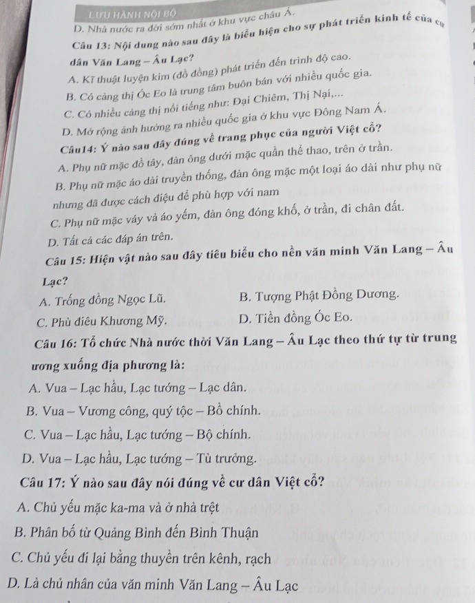 Lưu hành nội bộ
D. Nhà nước ra đời sớm nhất ở khu vực châu Á.
Cầâu 13: Nội dung nào sau đây là biểu hiện cho sự phát triển kinh tế của cự
dân Văn Lang - Âu Lạc?
A. Kĩ thuật luyện kim (đồ đồng) phát triển đến trình độ cao.
B. Có cảng thị Óc Eo là trung tâm buôn bán với nhiều quốc gia.
C. Có nhiều cảng thị nổi tiếng như: Đại Chiêm, Thị Nại,...
D. Mở rộng ảnh hướng ra nhiều quốc gia ở khu vực Đông Nam Á,
Câu14: Ý nào sau đây đúng về trang phục của người Việt cổ?
A. Phụ nữ mặc đồ tây, đản ông dưới mặc quần thể thao, trên ở trần.
B. Phụ nữ mặc áo dài truyền thống, đàn ông mặc một loại áo dài như phụ nữ
nhưng đã được cách điệu để phù hợp với nam
C. Phụ nữ mặc váy và áo yếm, đàn ông đóng khố, ở trần, đi chân đất.
D. Tất cả các đáp án trên.
Câu 15: Hiện vật nào sau đây tiêu biểu cho nền văn minh Văn Lang - Âu
Lạc?
A. Trống đồng Ngọc Lũ. B. Tượng Phật Đồng Dương.
C. Phù điêu Khương Mỹ. D. Tiền đồng Óc Eo.
Câu 16: Tổ chức Nhà nước thời Văn Lang - Âu Lạc theo thứ tự từ trung
ương xuống địa phương là:
A. Vua - Lạc hầu, Lạc tướng - Lạc dân.
B. Vua - Vương công, quý tộc - Bồ chính.
C. Vua - Lạc hầu, Lạc tướng - Bộ chính.
D. Vua - Lạc hầu, Lạc tướng - Tù trưởng.
Câu 17: Ý nào sau đây nói đúng về cư dân Việt cổ?
A. Chủ yếu mặc ka-ma và ở nhà trệt
B. Phân bố từ Quảng Bình đến Bình Thuận
C. Chủ yếu đi lại bằng thuyền trên kênh, rạch
D. Là chủ nhân của văn minh Văn Lang - Âu Lạc