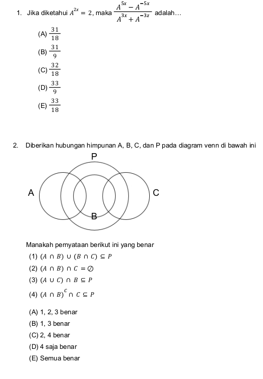 Jika diketahui A^(2x)=2 , maka  (A^(5x)-A^(-5x))/A^(3x)+A^(-3z)  adalah . . .
(A)  31/18 
(B)  31/9 
(C)  32/18 
(D)  33/9 
(E)  33/18 
2. Diberikan hubungan himpunan A, B, C, dan P pada diagram venn di bawah ini
Manakah pernyataan berikut ini yang benar
(1) (A∩ B)∪ (B∩ C)⊂eq P
(2) (A∩ B)∩ C=varnothing
(3) (A∪ C)∩ B⊂eq P
(4) (A∩ B)^C∩ C⊂eq P
(A) 1, 2, 3 benar
(B) 1, 3 benar
(C) 2, 4 benar
(D) 4 saja benar
(E) Semua benar