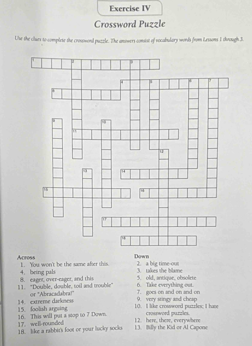 Exercise IV 
Crossword Puzzle 
Use the clues to complete the crossword puzzle. The answers consist of vocabulary words from Lessons 1 through 3. 
Across Down 
1. You won't be the same after this. 2. a big time-out 
4. being pals 3. takes the blame 
8. eager, over-eager, and this 5. old, antique, obsolete 
11. “Double, double, toil and trouble” 6. Take everything out. 
or "Abracadabra!” 7. goes on and on and on 
14. extreme darkness 9. very stingy and cheap 
15. foolish arguing 
10. I like crossword puzzles; I hate 
16. This will put a stop to 7 Down. crossword puzzles. 
17. well-rounded 
12. here, there, everywhere 
18. like a rabbit's foot or your lucky socks 13. Billy the Kid or Al Capone