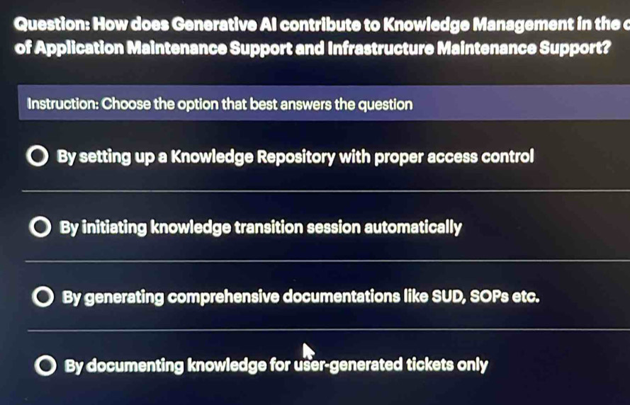 How does Generative AI contribute to Knowledge Management in the c
of Application Maintenance Support and Infrastructure Maintenance Support?
Instruction: Choose the option that best answers the question
By setting up a Knowledge Repository with proper access control
By initiating knowledge transition session automatically
By generating comprehensive documentations like SUD, SOPs etc.
By documenting knowledge for user-generated tickets only