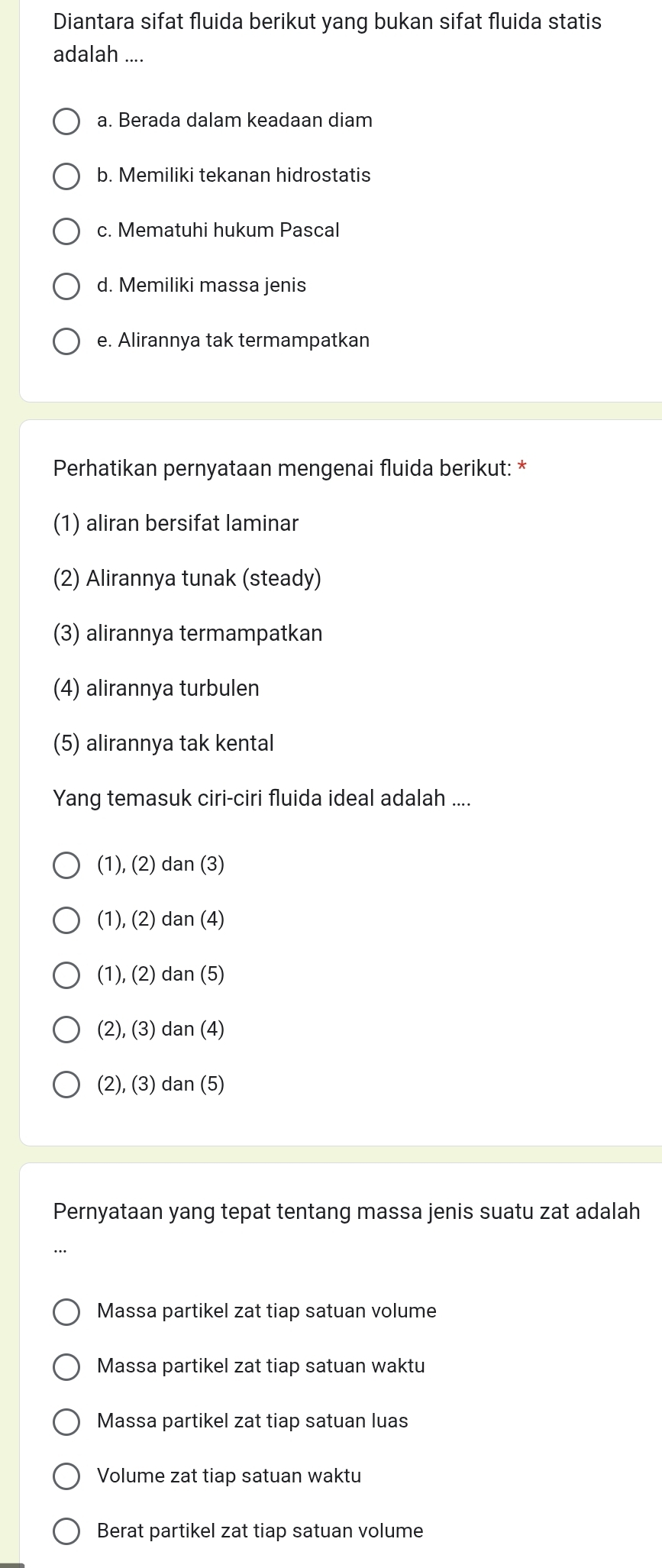 Diantara sifat fluida berikut yang bukan sifat fluida statis
adalah ....
a. Berada dalam keadaan diam
b. Memiliki tekanan hidrostatis
c. Mematuhi hukum Pascal
d. Memiliki massa jenis
e. Alirannya tak termampatkan
Perhatikan pernyataan mengenai fluida berikut: *
(1) aliran bersifat laminar
(2) Alirannya tunak (steady)
(3) alirannya termampatkan
(4) alirannya turbulen
(5) alirannya tak kental
Yang temasuk ciri-ciri fluida ideal adalah ....
(1), (2) dan (3)
(1), (2) dan (4)
(1), (2) dan (5)
(2), (3) dan (4)
(2), (3) dan (5)
Pernyataan yang tepat tentang massa jenis suatu zat adalah
Massa partikel zat tiap satuan volume
Massa partikel zat tiap satuan waktu
Massa partikel zat tiap satuan luas
Volume zat tiap satuan waktu
Berat partikel zat tiap satuan volume