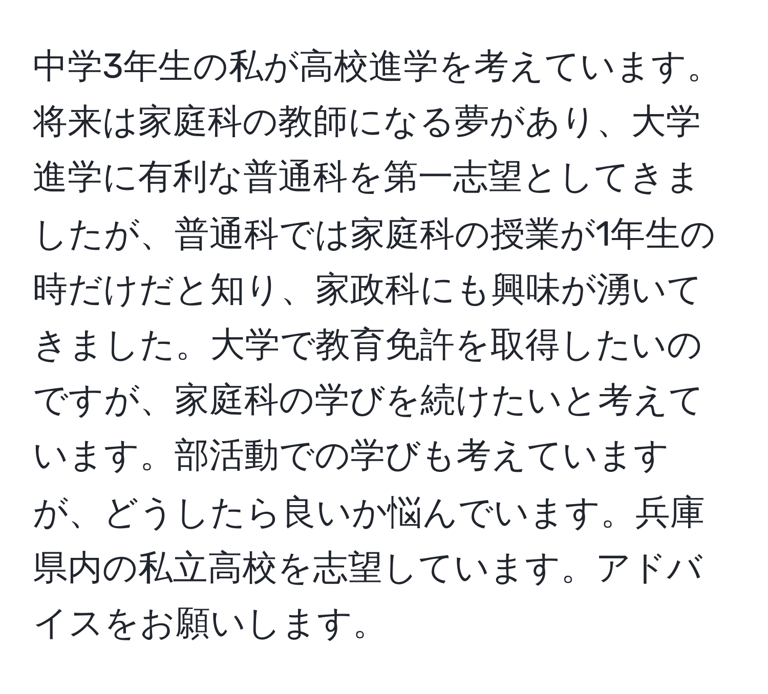 中学3年生の私が高校進学を考えています。将来は家庭科の教師になる夢があり、大学進学に有利な普通科を第一志望としてきましたが、普通科では家庭科の授業が1年生の時だけだと知り、家政科にも興味が湧いてきました。大学で教育免許を取得したいのですが、家庭科の学びを続けたいと考えています。部活動での学びも考えていますが、どうしたら良いか悩んでいます。兵庫県内の私立高校を志望しています。アドバイスをお願いします。