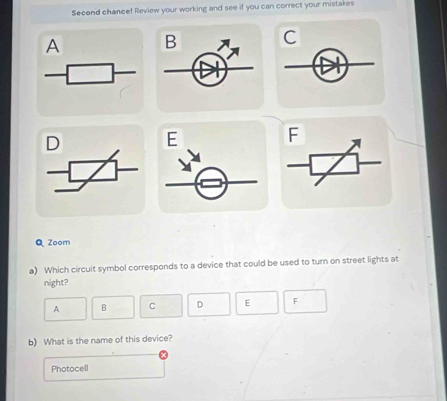 Second chance! Review your working and see if you can correct your mistakes 
A 
B 
C 
D 
E 
F 
Zoom 
a) Which circuit symbol corresponds to a device that could be used to turn on street lights at 
night? 
A B C D E F
b) What is the name of this device? 
Photocell