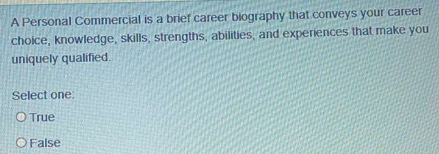 A Personal Commercial is a brief career biography that conveys your career
choice, knowledge, skills, strengths, abilities, and experiences that make you
uniquely qualified.
Select one:
True
False