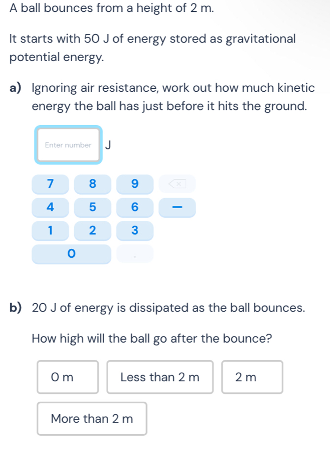 A ball bounces from a height of 2 m.
It starts with 50 J of energy stored as gravitational
potential energy.
a) Ignoring air resistance, work out how much kinetic
energy the ball has just before it hits the ground.
Enter number
7 8 9 X
4 5 6
1 2 3
0
b) 20 J of energy is dissipated as the ball bounces.
How high will the ball go after the bounce?
0 m Less than 2 m 2 m
More than 2 m