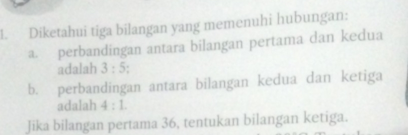 Diketahui tiga bilangan yang memenuhi hubungan: 
a. perbandingan antara bilangan pertama dan kedua 
adalah 3:5
b. perbandingan antara bilangan kedua dan ketiga 
adalah 4:1. 
Jika bilangan pertama 36, tentukan bilangan ketiga.