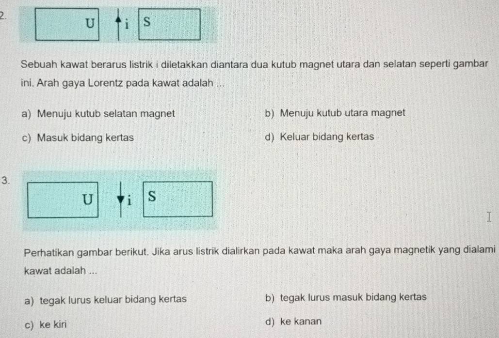 Sebuah kawat berarus listrik i diletakkan diantara dua kutub magnet utara dan selatan seperti gambar
ini. Arah gaya Lorentz pada kawat adalah ...
a) Menuju kutub selatan magnet b) Menuju kutub utara magnet
c) Masuk bidang kertas d) Keluar bidang kertas
3.
U i s
Perhatikan gambar berikut. Jika arus listrik dialirkan pada kawat maka arah gaya magnetik yang dialami
kawat adalah ...
a) tegak lurus keluar bidang kertas b) tegak lurus masuk bidang kertas
c) ke kiri d) ke kanan