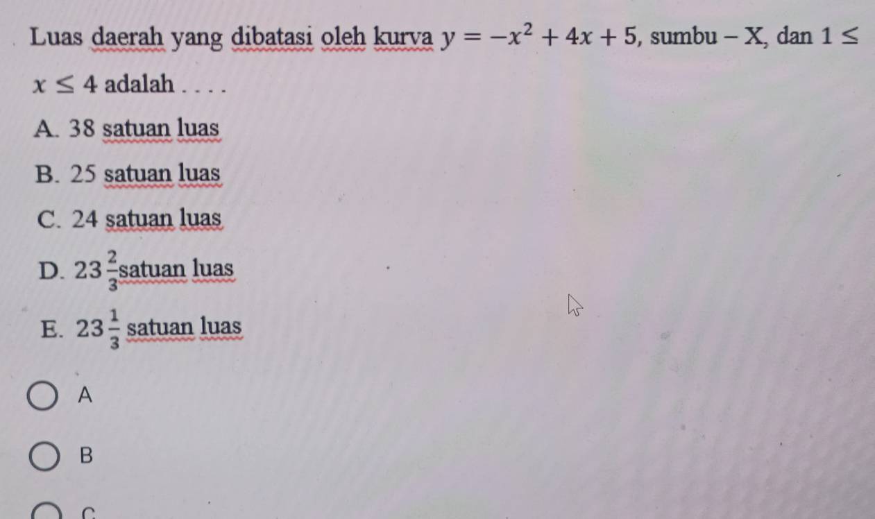 Luas daerah yang dibatasi oleh kurva y=-x^2+4x+5 , sumbu - X, dan 1≤
x≤ 4 adalah . . . .
A. 38 satuan luas
B. 25 satuan luas
C. 24 satuan luas
D. 23 2/3  satuan luas
E. 23 1/3  satuan luas
A
B
C