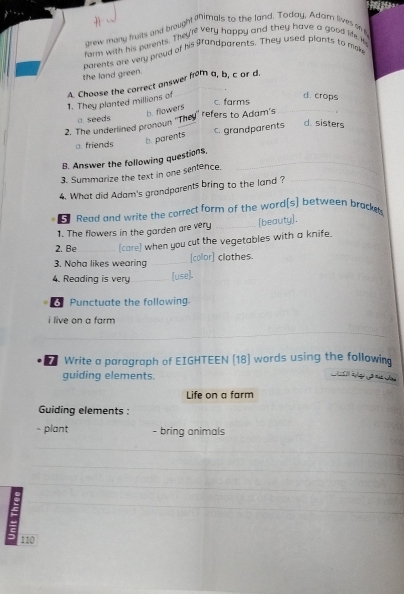 grew many fruits and brought iimals to the land. Today, Adam lives on t
rarm with his parents. They're very happy and they have a good life i
the land green. parents are very proud of his grandparents. They used plants to mke
1. They planted millions of A. Choose the correct answer from a, b, c ar d.
d. crops
c. farms
b. flowers
a. seeds
2. The underlined pronoun ''They'' refers to Adam's_
a. friends b. parents c. grandparents
d. sisters
B. Answer the following questions._
3. Summarize the text in one sentence,
4. What did Adam's grandparents bring to the land ?_
Read and write the correct form of the word[s] between bracks
1. The flowers in the garden are very _[beauty].
2. Be_ (care) when you cut the vegetables with a knife.
3. Noha likes wearing _[collor] clothes.
4. Reading is very _(use].
Punctuate the following.
i live on a farm
_
_
Write a paragraph of EIGHTEEN (18) words using the following
guiding elements.
Life on a farm
Guiding elements :
- plant - bring animals
_
_
_
_
_
_
_
_
110