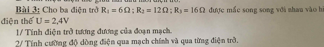 Cho ba điện trở R_1=6Omega; R_2=12Omega; R_3=16Omega được mắc song song với nhau vào hi 
điện thế U=2,4V
1/ Tính điện trở tương đương của đoạn mạch. 
2/ Tính cường độ dòng điện qua mạch chính và qua từng điện trở.