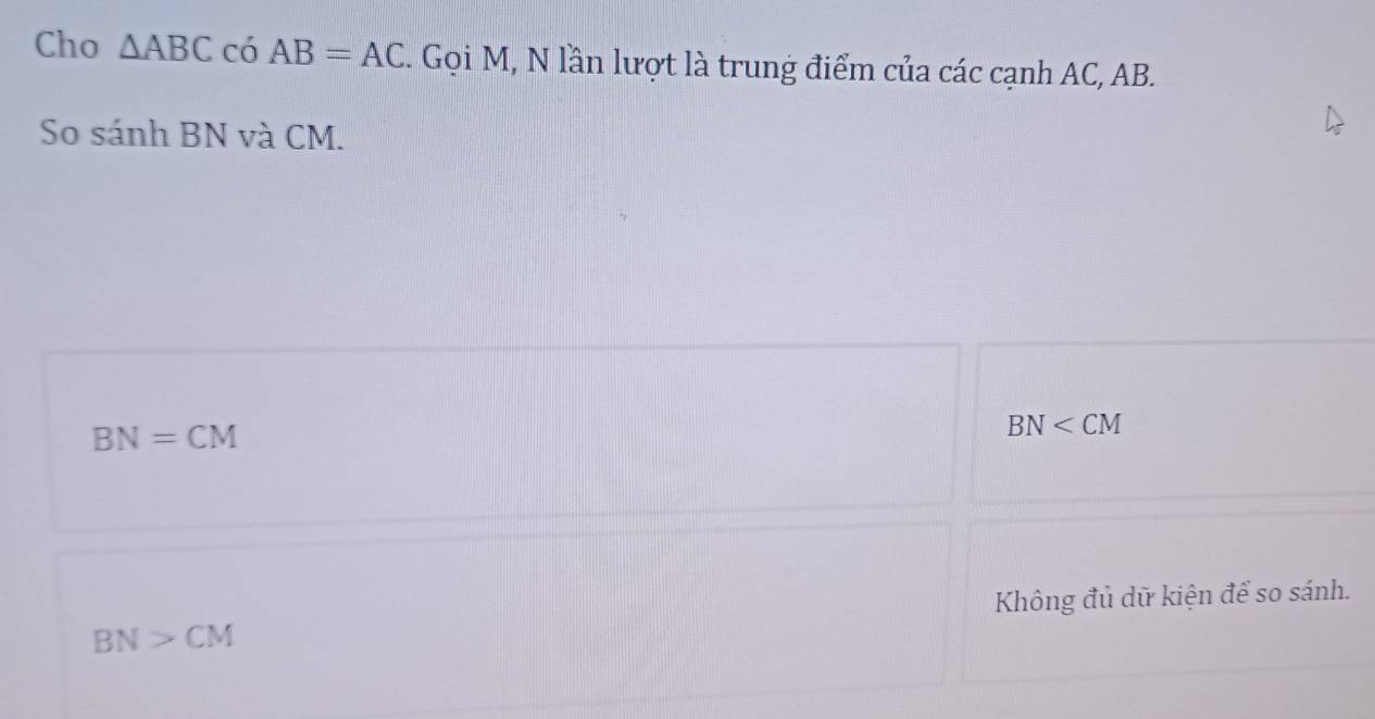 Cho △ ABC có AB=AC. Gọi M, N lần lượt là trung điểm của các cạnh AC, AB.
So sánh BN và CM.
BN=CM
BN
Không đủ dữ kiện để so sánh.
BN>CM