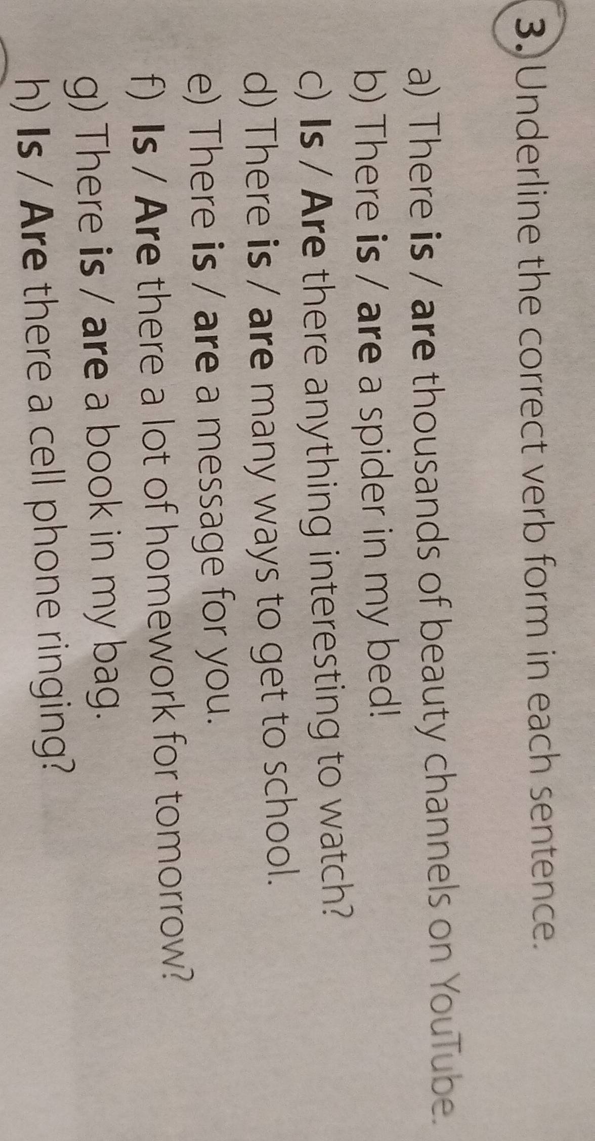 Underline the correct verb form in each sentence. 
a) There is / are thousands of beauty channels on YouTube. 
b) There is / are a spider in my bed! 
c) Is / Are there anything interesting to watch? 
d) There is / are many ways to get to school. 
e) There is / are a message for you. 
f) Is / Are there a lot of homework for tomorrow? 
g) There is / are a book in my bag. 
h) Is / Are there a cell phone ringing?