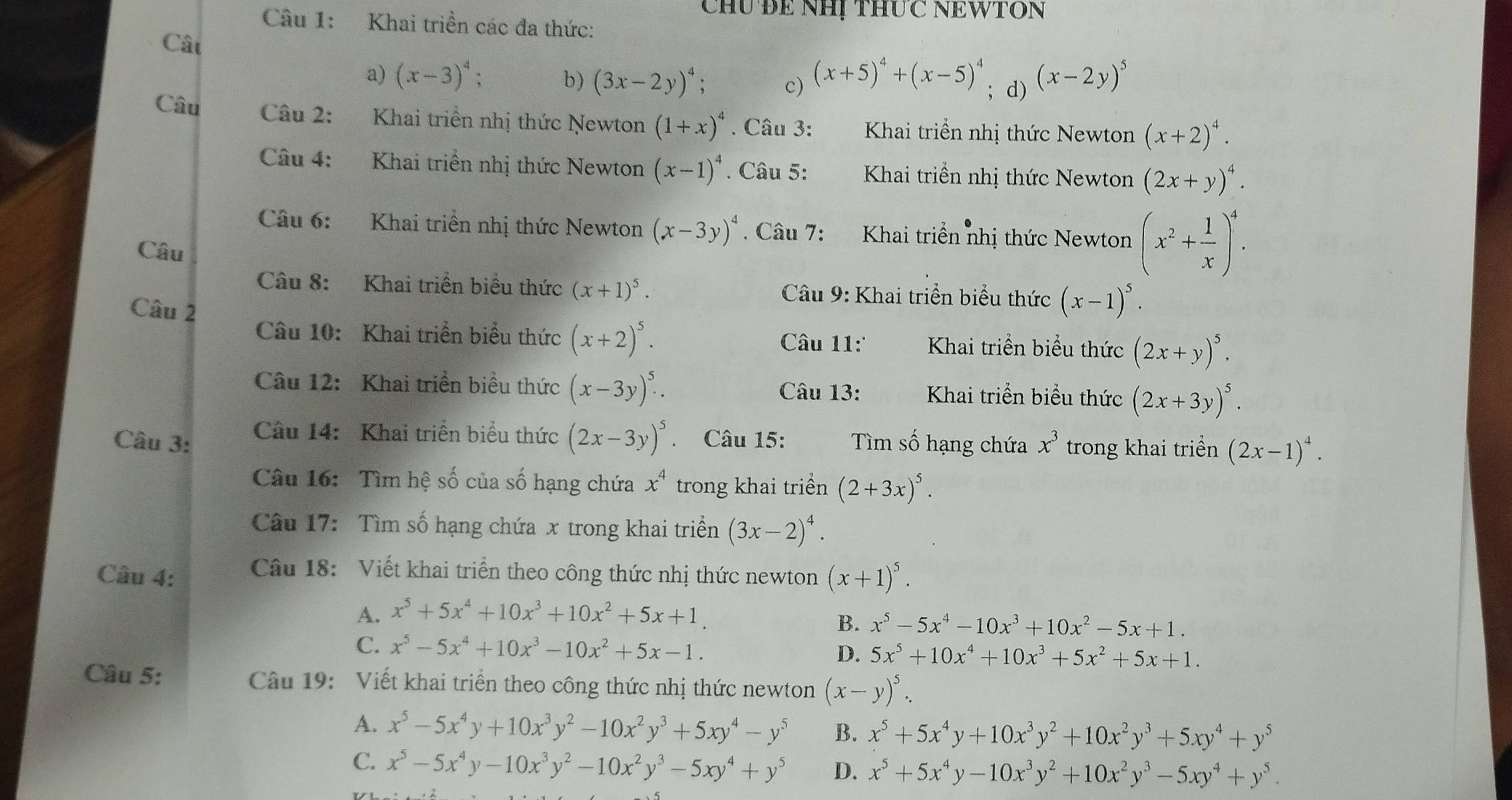 Chú Để NHị thức NEWTON
Câu 1: Khai triền các đa thức:
Cât
a) (x-3)^4 : b) (3x-2y)^4 c) (x+5)^4+(x-5)^4; d) (x-2y)^5
Câu  Câu 2: Khai triển nhị thức Newton (1+x)^4. Câu 3: Khai triển nhị thức Newton (x+2)^4.
Câu 4: Khai triển nhị thức Newton (x-1)^4. Câu 5:  Khai triển nhị thức Newton (2x+y)^4.
Câu 6: Khai triển nhị thức Newton (x-3y)^4 Câu 7: Khai triển nhị thức Newton (x^2+ 1/x )^4.
Câu
Câu 8: Khai triển biểu thức (x+1)^5. Câu 9: Khai triển biểu thức (x-1)^5.
Câu 2
Câu 10: Khai triển biểu thức (x+2)^5. Câu 11'  Khai triển biểu thức (2x+y)^5.
Câu 12: Khai triển biểu thức (x-3y)^5. Câu 13: Khai triển biểu thức (2x+3y)^5.
Câu 3:  Câu 14: Khai triển biểu thức (2x-3y)^5. Câu 15: Tìm số hạng chứa x^3 trong khai triển (2x-1)^4.
Câu 16: Tìm hệ số của số hạng chứa x^4 trong khai triển (2+3x)^5.
Câu 17: Tìm số hạng chứa x trong khai triển (3x-2)^4.
Câu 4:  Câu 18: Viết khai triển theo công thức nhị thức newton (x+1)^5.
A. x^5+5x^4+10x^3+10x^2+5x+1.
B. x^5-5x^4-10x^3+10x^2-5x+1.
C. x^5-5x^4+10x^3-10x^2+5x-1.
D. 5x^5+10x^4+10x^3+5x^2+5x+1.
Câu 5:  Câu 19: Viết khai triển theo công thức nhị thức newton (x-y)^5.
A. x^5-5x^4y+10x^3y^2-10x^2y^3+5xy^4-y^5 B. x^5+5x^4y+10x^3y^2+10x^2y^3+5xy^4+y^5
C. x^5-5x^4y-10x^3y^2-10x^2y^3-5xy^4+y^5 D. x^5+5x^4y-10x^3y^2+10x^2y^3-5xy^4+y^5.