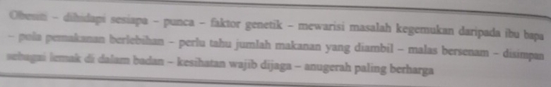 Obesini - dihidapi sesiapa - punca - faktor genetik - mewarisi masalah kegemukan daripada ibu bapa 
- pola pemakanan berlebihan - perlu tahu jumlah makanan yang diambil - malas bersenam - disimpan 
sehagai lemak di dalam badan - kesihatan wajib dijaga - anugerah paling berharga