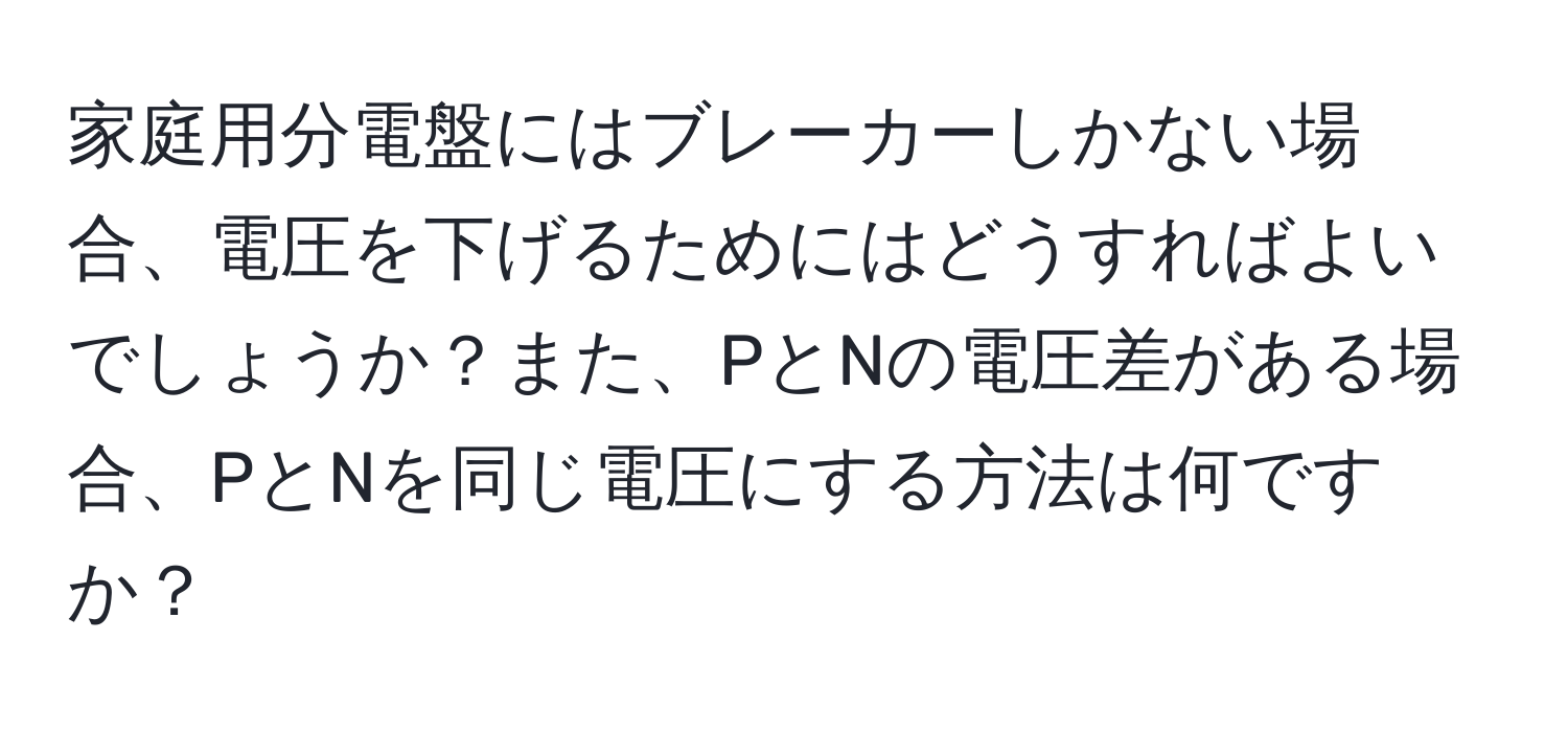 家庭用分電盤にはブレーカーしかない場合、電圧を下げるためにはどうすればよいでしょうか？また、PとNの電圧差がある場合、PとNを同じ電圧にする方法は何ですか？