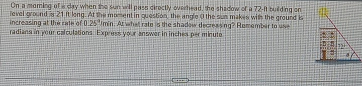 On a morning of a day when the sun will pass directly overhead, the shadow of a 72-ft building on
level ground is 21 ft long. At the moment in question, the angle 0 the sun makes with the ground is
increasing at the rate of 0 25° /min. At what rate is the shadow decreasing? Remember to use
radians in your calculations. Express your answer in inches per minute.