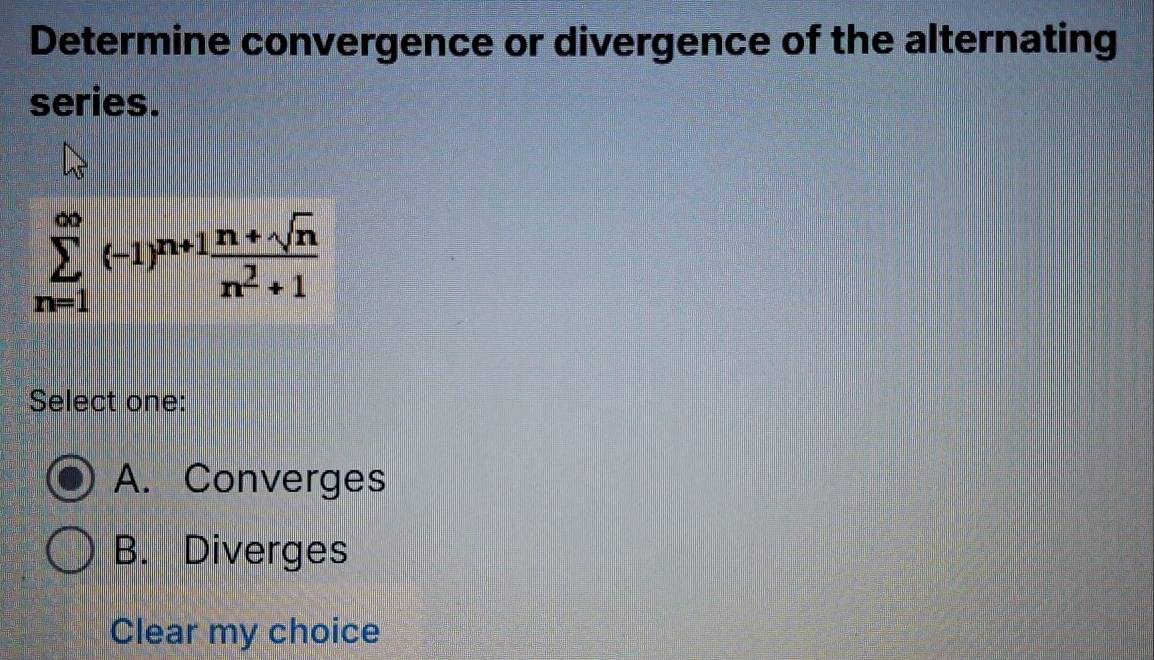 Determine convergence or divergence of the alternating
series.
sumlimits _(n=1)^(∈fty)(-1)^n+1 (n+sqrt(n))/n^2+1 
Select one:
A. Converges
B. Diverges
Clear my choice